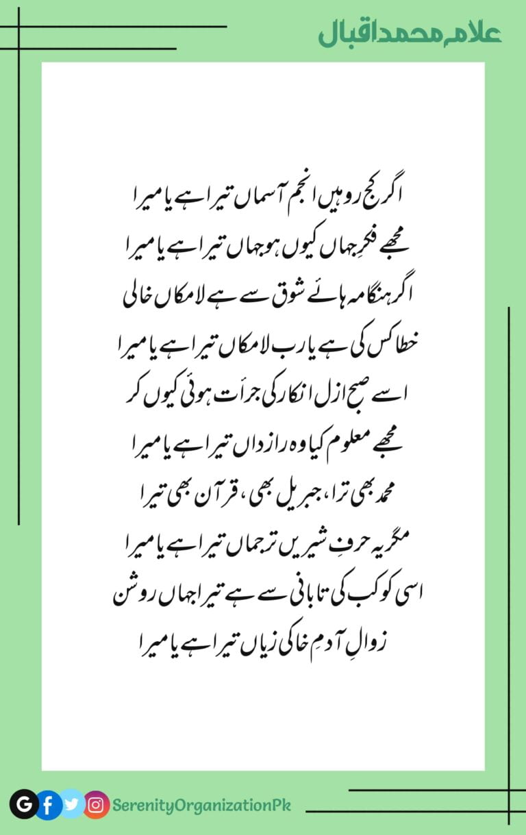 Agar kuj ro hain anjum aasman tera hai ya mera Mujhe fikr-e-jahan kyun ho jahan tera hai ya mera Agar hungama haye shoq se hai la makaan khali Khata kiski hai ya Rabb la makaan tera hai ya mera Isy subh-e-azal inkar ki jurat hui kyun kar Mujhe maloom kya woh raazdaan tera hai ya mera Mohammad bhi tera Jibreel bhi Quran bhi tera Magar yeh harf-e-shireen tarjumaan tera hai ya mera Isi kokab ki taabani se hai tera jahan roshan Zawal-e-adam-e-khaki ziyan tera hai ya mera