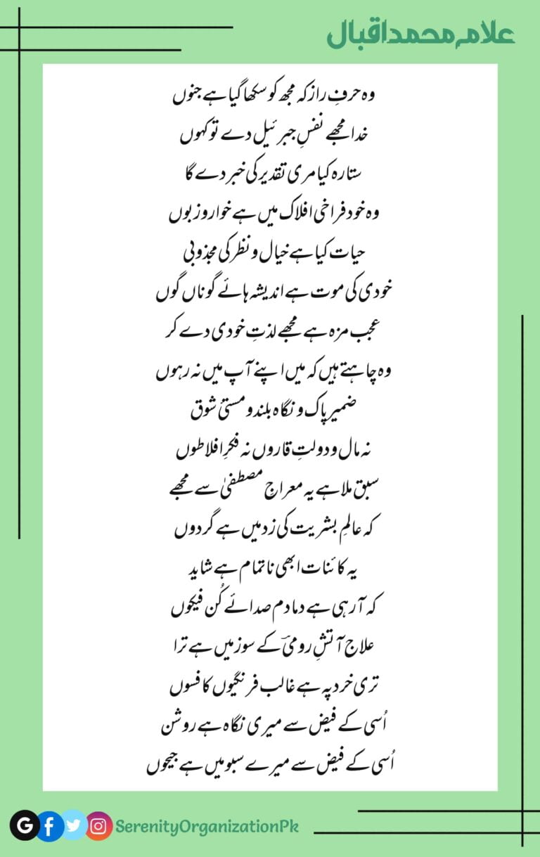 Woh harf-e-raaz ke mujh ko sikha gaya hai junoon Khuda mujhe nafas-e-Jibreel de to kehun Sitara kya meri taqdeer ki khabar de ga Woh khud farakhi aflaak mein hai khwaar o zaboon Hayat kya hai khayaal o nazar ki majzoobi Khudi ki maut hai andesha haye gunan gun Ajab maza hai mujhe lazat-e-khudi de kar Woh chahte hain ke mein apne aap mein na rahoon Zameer paak o nigaah buland o musti e shauq Na maal o daulat-e-qaron na fikr-e-aflatoon Sabq mila hai yeh miraaj-e-Mustafa se mujhe Ke aalam-e-bashariat ki zad mein hai girdon Yeh kaainat abhi na-tamaam hai shayad Ke aa rahi hai damadam sadaaye kun fayakon Ilaj aatish-e-rumi ke soz mein hai tera Teri khird pe hai ghalib ferangiyon ka fasoon Usi ke fayz se meri nigaah hai roshan Usi ke fayz se mere saboo mein hai jaihoon